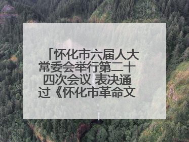 怀化市六届人大常委会举行第二十四次会议 表决通过《怀化市革命文物保护利用若干规定》
