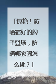 惊艳！防晒霜好的牌子登场，防晒哪家强怎么挑？