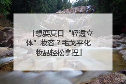想要夏日“轻透立体”妆容？毛戈平化妆品轻松拿捏