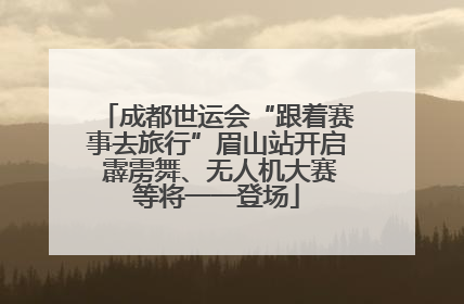 成都世运会“跟着赛事去旅行”眉山站开启 霹雳舞、无人机大赛等将一一登场
