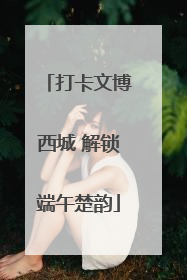 打卡文博西城 解锁端午楚韵