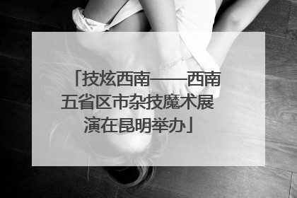 技炫西南——西南五省区市杂技魔术展演在昆明举办