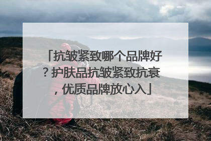 抗皱紧致哪个品牌好？护肤品抗皱紧致抗衰，优质品牌放心入
