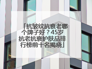 抗皱纹抗衰老哪个牌子好？45岁抗老抗衰护肤品排行榜前十名揭晓