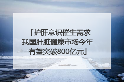 护肝意识催生需求 我国肝脏健康市场今年有望突破800亿元