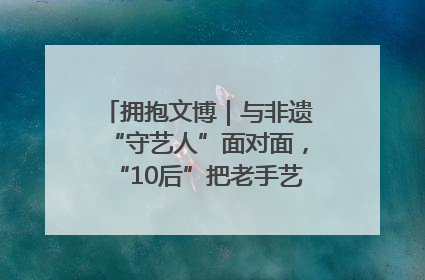 拥抱文博｜与非遗“守艺人”面对面，“10后”把老手艺玩出“潮”花样