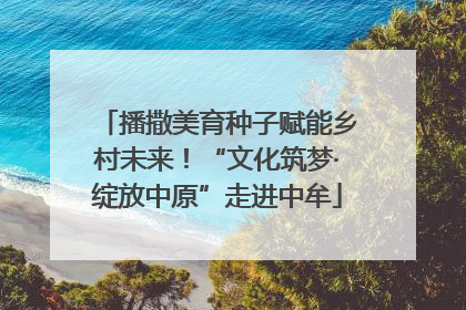 播撒美育种子赋能乡村未来！“文化筑梦·绽放中原”走进中牟