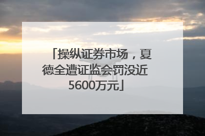 操纵证券市场，夏德全遭证监会罚没近5600万元