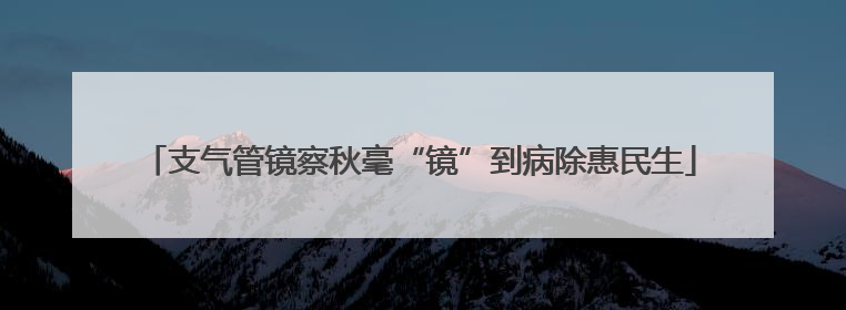 支气管镜察秋毫“镜”到病除惠民生