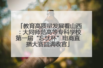 教育高质量发展看山西：大同师范高等专科学校第一届“忘忧杯”电商直播大赛圆满收官