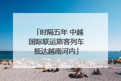 时隔五年 中越国际联运旅客列车抵达越南河内