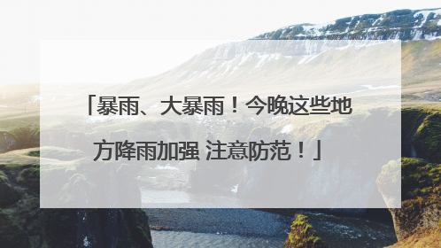 暴雨、大暴雨！今晚这些地方降雨加强 注意防范！