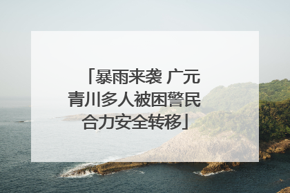 暴雨来袭 广元青川多人被困警民合力安全转移