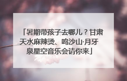 暑期带孩子去哪儿？甘肃天水麻辣烫、鸣沙山·月牙泉星空音乐会请你来