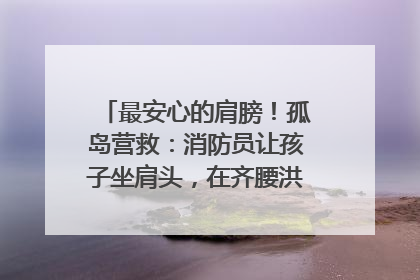 最安心的肩膀！孤岛营救：消防员让孩子坐肩头，在齐腰洪水里稳如泰山