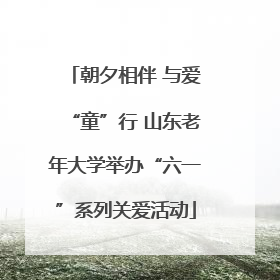 朝夕相伴 与爱“童”行 山东老年大学举办“六一”系列关爱活动