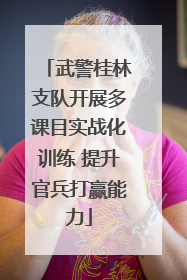 武警桂林支队开展多课目实战化训练 提升官兵打赢能力