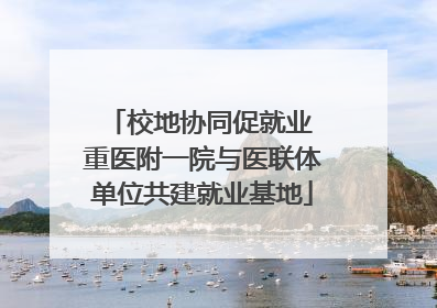 校地协同促就业 重医附一院与医联体单位共建就业基地