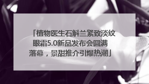植物医生石斛兰紧致淡纹眼霜5.0新品发布会圆满落幕，景甜推介引爆热潮