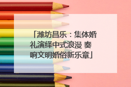 潍坊昌乐：集体婚礼演绎中式浪漫 奏响文明婚俗新乐章
