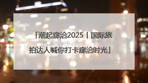 潮起廊洽2025丨国际旅拍达人喊你打卡廊洽时光