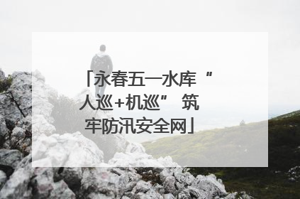 永春五一水库“人巡+机巡” 筑牢防汛安全网