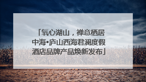 氧心湖山，禅意栖居 中海•庐山西海君澜度假酒店品牌产品焕新发布