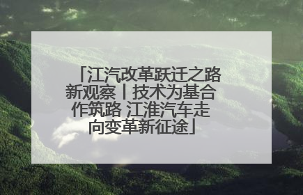 江汽改革跃迁之路新观察丨技术为基合作筑路 江淮汽车走向变革新征途