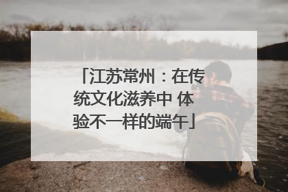 江苏常州：在传统文化滋养中 体验不一样的端午