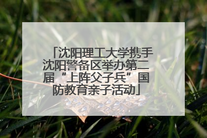 沈阳理工大学携手沈阳警备区举办第二届“上阵父子兵”国防教育亲子活动