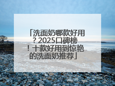 洗面奶哪款好用？2025口碑榜！十款好用到惊艳的洗面奶推荐
