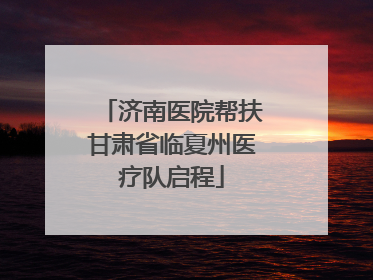 济南医院帮扶甘肃省临夏州医疗队启程
