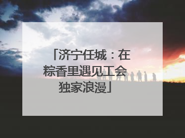 济宁任城：在粽香里遇见工会独家浪漫