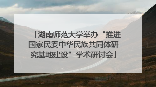 湖南师范大学举办“推进国家民委中华民族共同体研究基地建设”学术研讨会