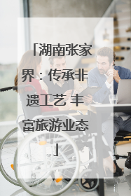 湖南张家界：传承非遗工艺 丰富旅游业态