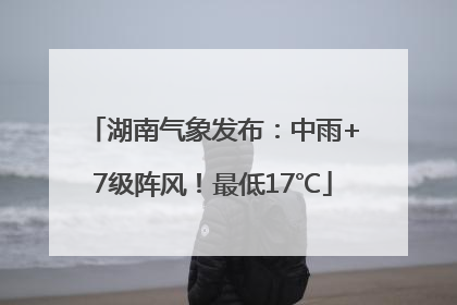 湖南气象发布：中雨+7级阵风！最低17℃