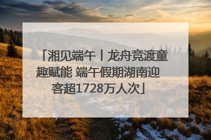 湘见端午丨龙舟竞渡童趣赋能 端午假期湖南迎客超1728万人次