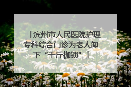 滨州市人民医院护理专科综合门诊为老人卸下“千斤枷锁”