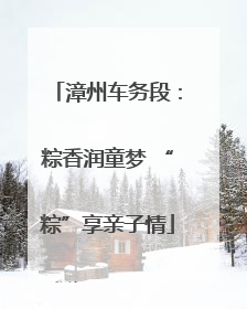 漳州车务段：粽香润童梦 “粽”享亲子情