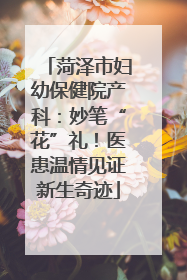 菏泽市妇幼保健院产科：妙笔“花”礼！医患温情见证新生奇迹