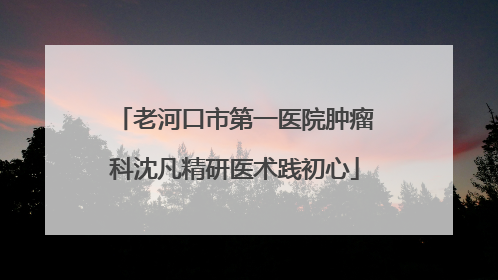 老河口市第一医院肿瘤科沈凡精研医术践初心