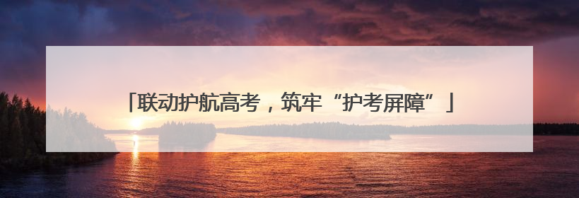 联动护航高考，筑牢“护考屏障”