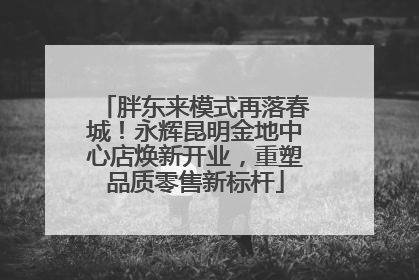 胖东来模式再落春城！永辉昆明金地中心店焕新开业，重塑品质零售新标杆