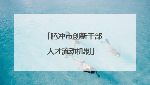 腾冲市创新干部人才流动机制