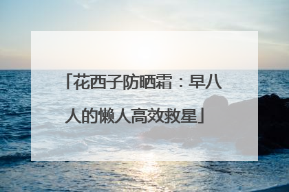 花西子防晒霜：早八人的懒人高效救星