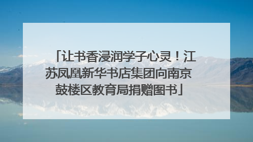让书香浸润学子心灵！江苏凤凰新华书店集团向南京鼓楼区教育局捐赠图书