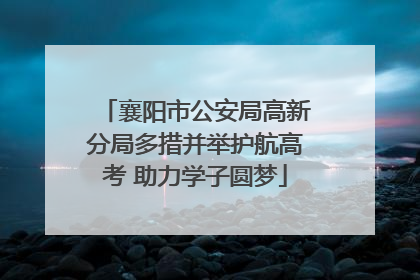 襄阳市公安局高新分局多措并举护航高考 助力学子圆梦