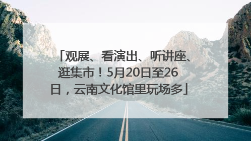 观展、看演出、听讲座、逛集市！5月20日至26日，云南文化馆里玩场多