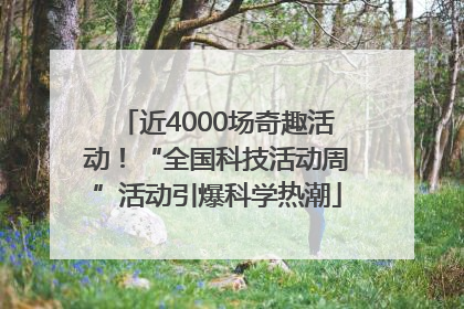近4000场奇趣活动！“全国科技活动周”活动引爆科学热潮