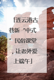 连云港古巷新“中式”民俗课堂，让老外爱上端午